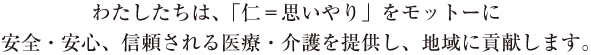 わたしたちは、「仁＝思いやり」をモットーに安全・安心、信頼される医療・介護を提供し、地域に貢献します。